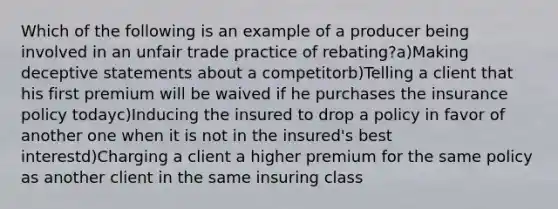 Which of the following is an example of a producer being involved in an unfair trade practice of rebating?a)Making deceptive statements about a competitorb)Telling a client that his first premium will be waived if he purchases the insurance policy todayc)Inducing the insured to drop a policy in favor of another one when it is not in the insured's best interestd)Charging a client a higher premium for the same policy as another client in the same insuring class