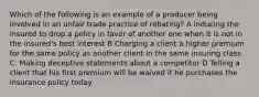 Which of the following is an example of a producer being involved in an unfair trade practice of rebating? A inducing the insured to drop a policy in favor of another one when it is not in the insured's best interest B Charging a client a higher premium for the same policy as another client in the same insuring class C. Making deceptive statements about a competitor D Telling a client that his first premium will be waived if he purchases the insurance policy today