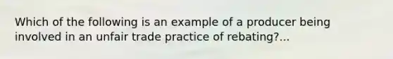 Which of the following is an example of a producer being involved in an unfair trade practice of rebating?...