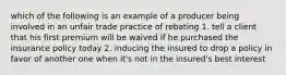 which of the following is an example of a producer being involved in an unfair trade practice of rebating 1. tell a client that his first premium will be waived if he purchased the insurance policy today 2. inducing the insured to drop a policy in favor of another one when it's not in the insured's best interest