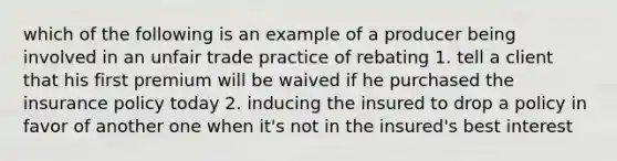 which of the following is an example of a producer being involved in an unfair trade practice of rebating 1. tell a client that his first premium will be waived if he purchased the insurance policy today 2. inducing the insured to drop a policy in favor of another one when it's not in the insured's best interest