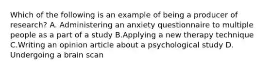 Which of the following is an example of being a producer of research? A. Administering an anxiety questionnaire to multiple people as a part of a study B.Applying a new therapy technique C.Writing an opinion article about a psychological study D. Undergoing a brain scan