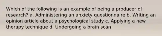 Which of the following is an example of being a producer of research? a. Administering an anxiety questionnaire b. Writing an opinion article about a psychological study c. Applying a new therapy technique d. Undergoing a brain scan