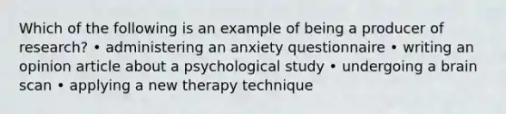 Which of the following is an example of being a producer of research? • administering an anxiety questionnaire • writing an opinion article about a psychological study • undergoing a brain scan • applying a new therapy technique