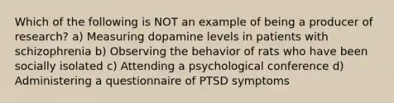 Which of the following is NOT an example of being a producer of research? a) Measuring dopamine levels in patients with schizophrenia b) Observing the behavior of rats who have been socially isolated c) Attending a psychological conference d) Administering a questionnaire of PTSD symptoms