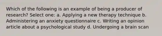 Which of the following is an example of being a producer of research? Select one: a. Applying a new therapy technique b. Administering an anxiety questionnaire c. Writing an opinion article about a psychological study d. Undergoing a brain scan