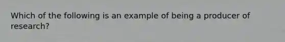 Which of the following is an example of being a producer of research?