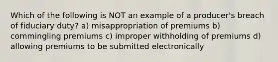 Which of the following is NOT an example of a producer's breach of fiduciary duty? a) misappropriation of premiums b) commingling premiums c) improper withholding of premiums d) allowing premiums to be submitted electronically