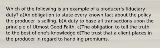 Which of the following is an example of a producer's fiduciary duty? a)An obligation to state every known fact about the policy the producer is selling. b)A duty to base all transactions upon the principle of Utmost Good Faith. c)The obligation to tell the truth to the best of one's knowledge d)The trust that a client places in the producer in regard to handling premiums.