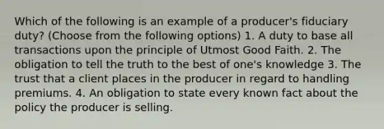 Which of the following is an example of a producer's fiduciary duty? (Choose from the following options) 1. A duty to base all transactions upon the principle of Utmost Good Faith. 2. The obligation to tell the truth to the best of one's knowledge 3. The trust that a client places in the producer in regard to handling premiums. 4. An obligation to state every known fact about the policy the producer is selling.