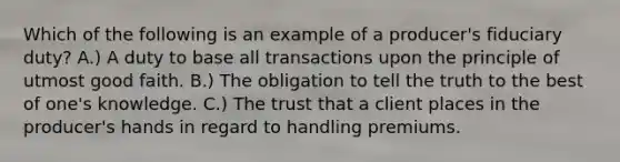 Which of the following is an example of a producer's fiduciary duty? A.) A duty to base all transactions upon the principle of utmost good faith. B.) The obligation to tell the truth to the best of one's knowledge. C.) The trust that a client places in the producer's hands in regard to handling premiums.