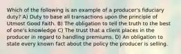 Which of the following is an example of a producer's fiduciary duty? A) Duty to base all transactions upon the principle of Utmost Good Faith. B) The obligation to tell the truth to the best of one's knowledge C) The trust that a client places in the producer in regard to handling premiums. D) An obligation to state every known fact about the policy the producer is selling.