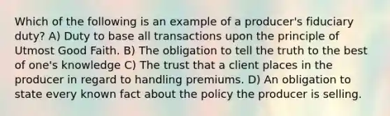 Which of the following is an example of a producer's fiduciary duty? A) Duty to base all transactions upon the principle of Utmost Good Faith. B) The obligation to tell the truth to the best of one's knowledge C) The trust that a client places in the producer in regard to handling premiums. D) An obligation to state every known fact about the policy the producer is selling.