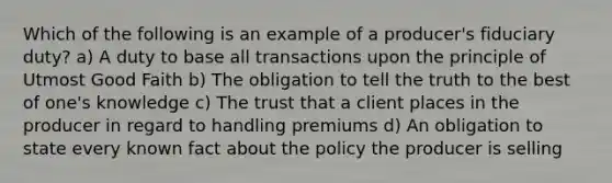 Which of the following is an example of a producer's fiduciary duty? a) A duty to base all transactions upon the principle of Utmost Good Faith b) The obligation to tell the truth to the best of one's knowledge c) The trust that a client places in the producer in regard to handling premiums d) An obligation to state every known fact about the policy the producer is selling