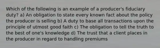 Which of the following is an example of a producer's fiduciary duty? a) An obligation to state every known fact about the policy the producer is selling b) A duty to base all transactions upon the principle of utmost good faith c) The obligation to tell the truth to the best of one's knowledge d) The trust that a client places in the producer in regard to handling premiums