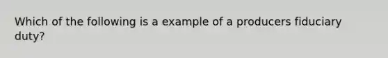 Which of the following is a example of a producers fiduciary duty?