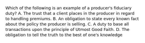 Which of the following is an example of a producer's fiduciary duty? A. The trust that a client places in the producer in regard to handling premiums. B. An obligation to state every known fact about the policy the producer is selling. C. A duty to base all transactions upon the principle of Utmost Good Faith. D. The obligation to tell the truth to the best of one's knowledge