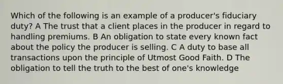 Which of the following is an example of a producer's fiduciary duty? A The trust that a client places in the producer in regard to handling premiums. B An obligation to state every known fact about the policy the producer is selling. C A duty to base all transactions upon the principle of Utmost Good Faith. D The obligation to tell the truth to the best of one's knowledge