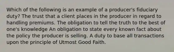 Which of the following is an example of a producer's fiduciary duty? The trust that a client places in the producer in regard to handling premiums. The obligation to tell the truth to the best of one's knowledge An obligation to state every known fact about the policy the producer is selling. A duty to base all transactions upon the principle of Utmost Good Faith.