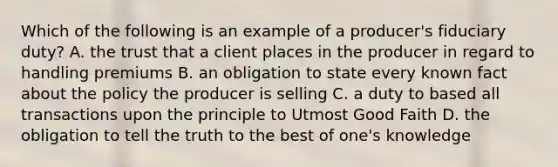 Which of the following is an example of a producer's fiduciary duty? A. the trust that a client places in the producer in regard to handling premiums B. an obligation to state every known fact about the policy the producer is selling C. a duty to based all transactions upon the principle to Utmost Good Faith D. the obligation to tell the truth to the best of one's knowledge