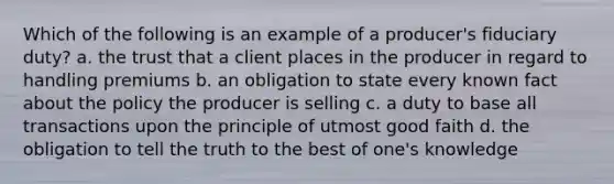 Which of the following is an example of a producer's fiduciary duty? a. the trust that a client places in the producer in regard to handling premiums b. an obligation to state every known fact about the policy the producer is selling c. a duty to base all transactions upon the principle of utmost good faith d. the obligation to tell the truth to the best of one's knowledge