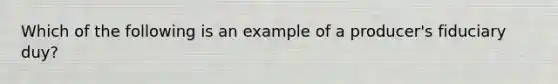 Which of the following is an example of a producer's fiduciary duy?