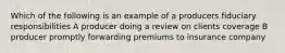 Which of the following is an example of a producers fiduciary responsibilities A producer doing a review on clients coverage B producer promptly forwarding premiums to insurance company