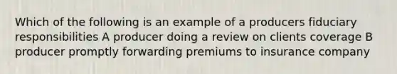 Which of the following is an example of a producers fiduciary responsibilities A producer doing a review on clients coverage B producer promptly forwarding premiums to insurance company