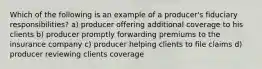 Which of the following is an example of a producer's fiduciary responsibilities? a) producer offering additional coverage to his clients b) producer promptly forwarding premiums to the insurance company c) producer helping clients to file claims d) producer reviewing clients coverage