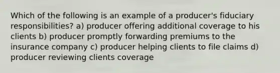 Which of the following is an example of a producer's fiduciary responsibilities? a) producer offering additional coverage to his clients b) producer promptly forwarding premiums to the insurance company c) producer helping clients to file claims d) producer reviewing clients coverage