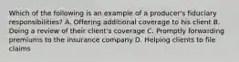 Which of the following is an example of a producer's fiduciary responsibilities? A. Offering additional coverage to his client B. Doing a review of their client's coverage C. Promptly forwarding premiums to the insurance company D. Helping clients to file claims