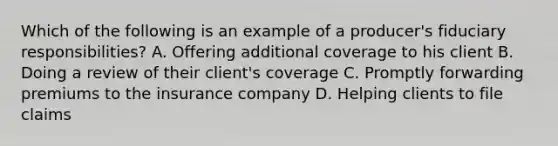 Which of the following is an example of a producer's fiduciary responsibilities? A. Offering additional coverage to his client B. Doing a review of their client's coverage C. Promptly forwarding premiums to the insurance company D. Helping clients to file claims