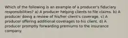 Which of the following is an example of a producer's fiduciary responsibilities? a) A producer helping clients to file claims. b) A producer doing a review of his/her client's coverage. c) A producer offering additional coverages to his client. d) A producer promptly forwarding premiums to the insurance company.