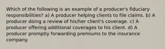 Which of the following is an example of a producer's fiduciary responsibilities? a) A producer helping clients to file claims. b) A producer doing a review of his/her client's coverage. c) A producer offering additional coverages to his client. d) A producer promptly forwarding premiums to the insurance company.