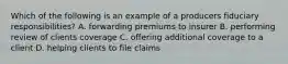 Which of the following is an example of a producers fiduciary responsibilities? A. forwarding premiums to insurer B. performing review of clients coverage C. offering additional coverage to a client D. helping clients to file claims