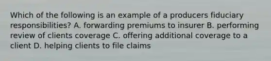 Which of the following is an example of a producers fiduciary responsibilities? A. forwarding premiums to insurer B. performing review of clients coverage C. offering additional coverage to a client D. helping clients to file claims