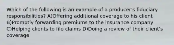 Which of the following is an example of a producer's fiduciary responsibilities? A)Offering additional coverage to his client B)Promptly forwarding premiums to the insurance company C)Helping clients to file claims D)Doing a review of their client's coverage