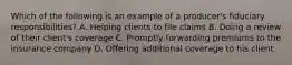 Which of the following is an example of a producer's fiduciary responsibilities? A. Helping clients to file claims B. Doing a review of their client's coverage C. Promptly forwarding premiums to the insurance company D. Offering additional coverage to his client