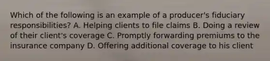 Which of the following is an example of a producer's fiduciary responsibilities? A. Helping clients to file claims B. Doing a review of their client's coverage C. Promptly forwarding premiums to the insurance company D. Offering additional coverage to his client