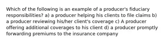 Which of the following is an example of a producer's fiduciary responsibilities? a) a producer helping his clients to file claims b) a producer reviewing his/her client's coverage c) A producer offering additional coverages to his client d) a producer promptly forwarding premiums to the insurance company