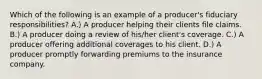 Which of the following is an example of a producer's fiduciary responsibilities? A.) A producer helping their clients file claims. B.) A producer doing a review of his/her client's coverage. C.) A producer offering additional coverages to his client. D.) A producer promptly forwarding premiums to the insurance company.