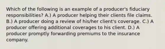 Which of the following is an example of a producer's fiduciary responsibilities? A.) A producer helping their clients file claims. B.) A producer doing a review of his/her client's coverage. C.) A producer offering additional coverages to his client. D.) A producer promptly forwarding premiums to the insurance company.