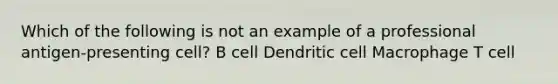 Which of the following is not an example of a professional antigen-presenting cell? B cell Dendritic cell Macrophage T cell