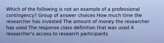 Which of the following is not an example of a professional contingency? Group of answer choices How much time the researcher has invested The amount of money the researcher has used The response class definition that was used A researcher's access to research participants