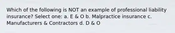 Which of the following is NOT an example of professional liability insurance? Select one: a. E & O b. Malpractice insurance c. Manufacturers & Contractors d. D & O