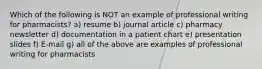 Which of the following is NOT an example of professional writing for pharmacists? a) resume b) journal article c) pharmacy newsletter d) documentation in a patient chart e) presentation slides f) E-mail g) all of the above are examples of professional writing for pharmacists