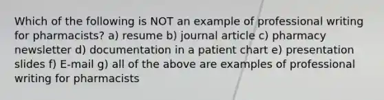 Which of the following is NOT an example of professional writing for pharmacists? a) resume b) journal article c) pharmacy newsletter d) documentation in a patient chart e) presentation slides f) E-mail g) all of the above are examples of professional writing for pharmacists