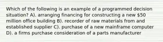 Which of the following is an example of a programmed decision situation? A). arranging financing for constructing a new 50 million office building B). recorder of raw materials from and established supplier C). purchase of a new mainframe computer D). a firms purchase consideration of a parts manufacturer