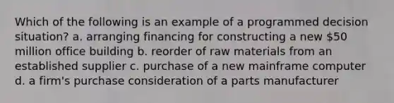 Which of the following is an example of a programmed decision situation? a. arranging financing for constructing a new 50 million office building b. reorder of raw materials from an established supplier c. purchase of a new mainframe computer d. a firm's purchase consideration of a parts manufacturer