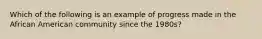 Which of the following is an example of progress made in the African American community since the 1980s?